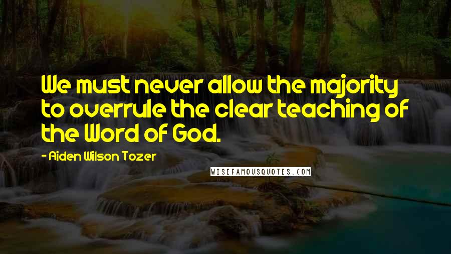 Aiden Wilson Tozer Quotes: We must never allow the majority to overrule the clear teaching of the Word of God.