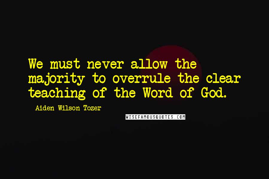 Aiden Wilson Tozer Quotes: We must never allow the majority to overrule the clear teaching of the Word of God.