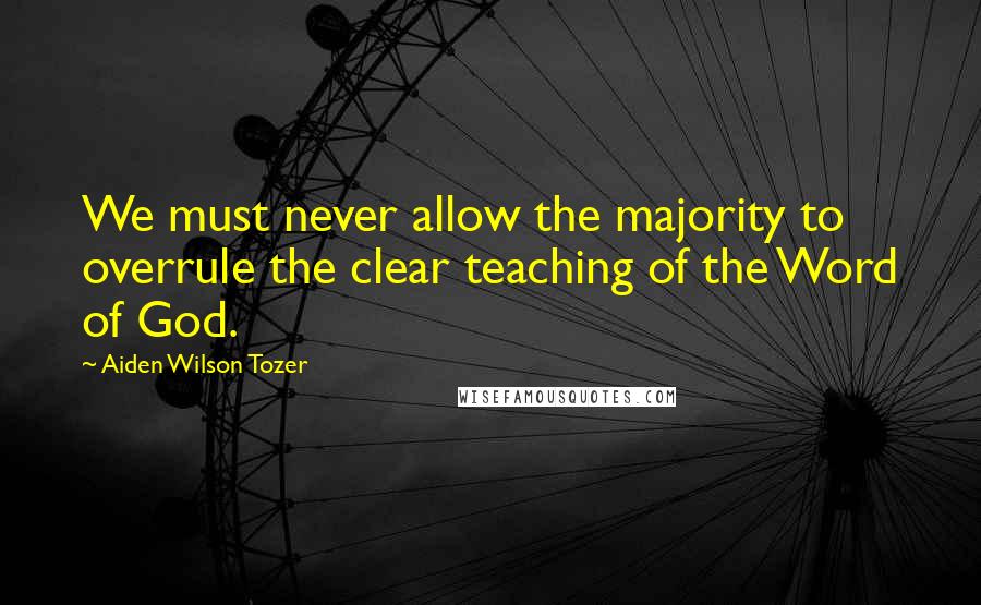 Aiden Wilson Tozer Quotes: We must never allow the majority to overrule the clear teaching of the Word of God.
