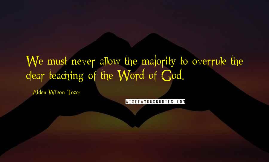 Aiden Wilson Tozer Quotes: We must never allow the majority to overrule the clear teaching of the Word of God.