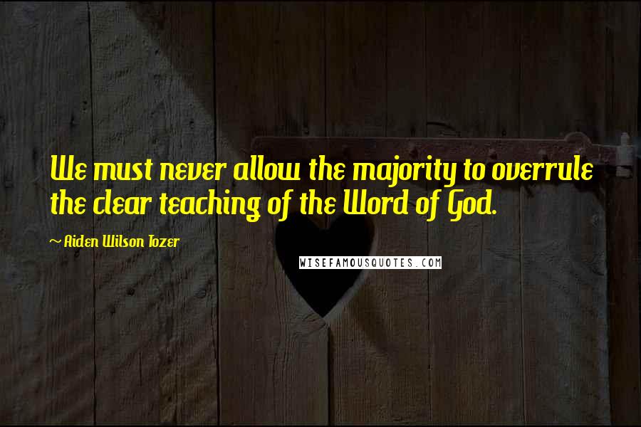 Aiden Wilson Tozer Quotes: We must never allow the majority to overrule the clear teaching of the Word of God.