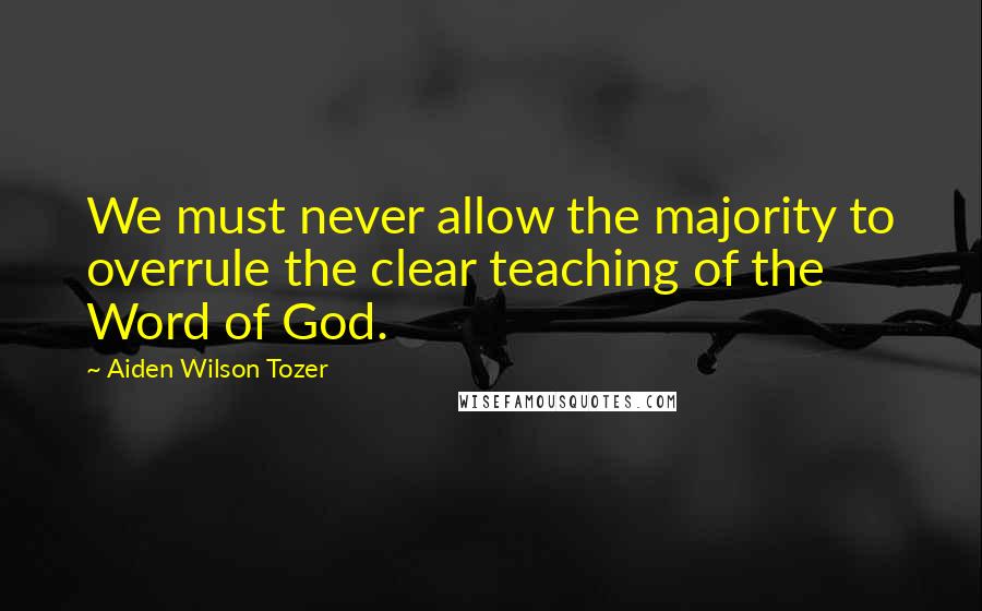 Aiden Wilson Tozer Quotes: We must never allow the majority to overrule the clear teaching of the Word of God.