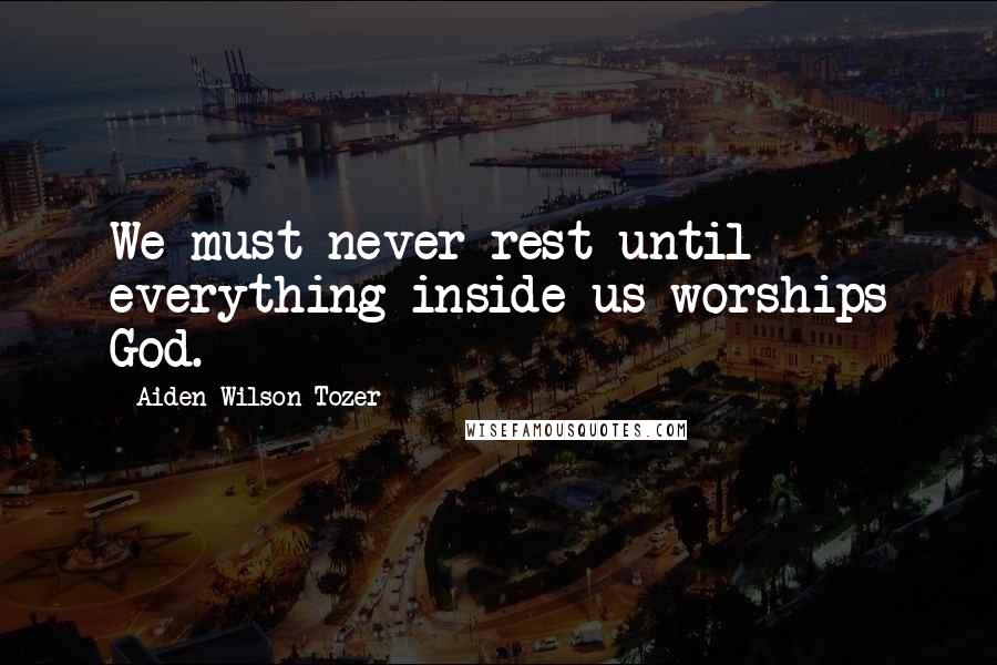 Aiden Wilson Tozer Quotes: We must never rest until everything inside us worships God.
