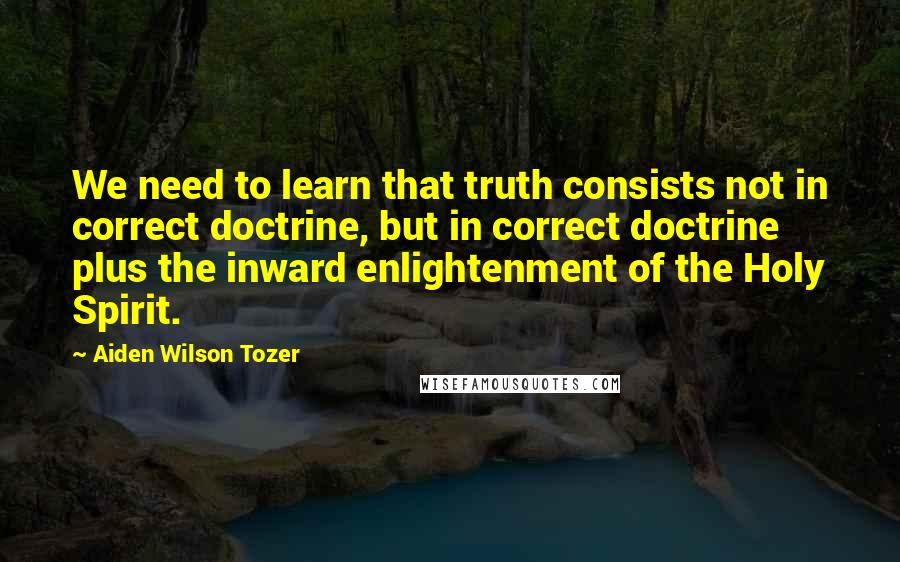 Aiden Wilson Tozer Quotes: We need to learn that truth consists not in correct doctrine, but in correct doctrine plus the inward enlightenment of the Holy Spirit.