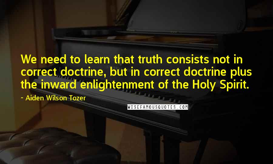 Aiden Wilson Tozer Quotes: We need to learn that truth consists not in correct doctrine, but in correct doctrine plus the inward enlightenment of the Holy Spirit.