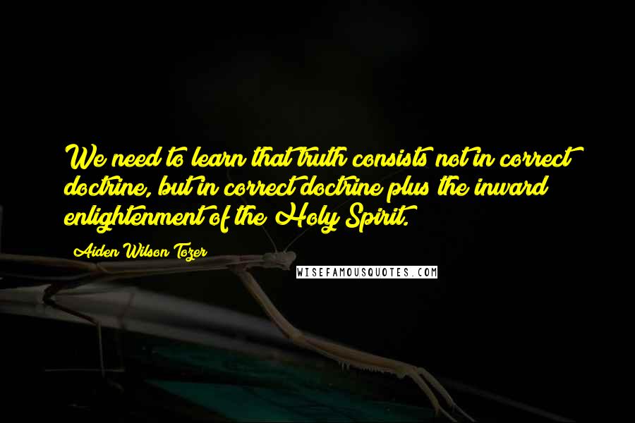 Aiden Wilson Tozer Quotes: We need to learn that truth consists not in correct doctrine, but in correct doctrine plus the inward enlightenment of the Holy Spirit.