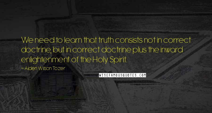 Aiden Wilson Tozer Quotes: We need to learn that truth consists not in correct doctrine, but in correct doctrine plus the inward enlightenment of the Holy Spirit.