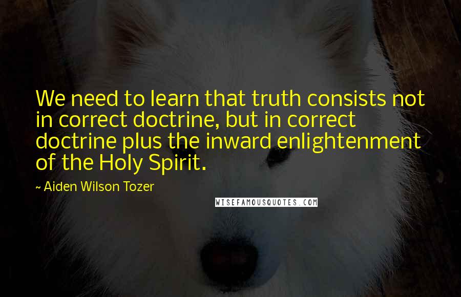 Aiden Wilson Tozer Quotes: We need to learn that truth consists not in correct doctrine, but in correct doctrine plus the inward enlightenment of the Holy Spirit.