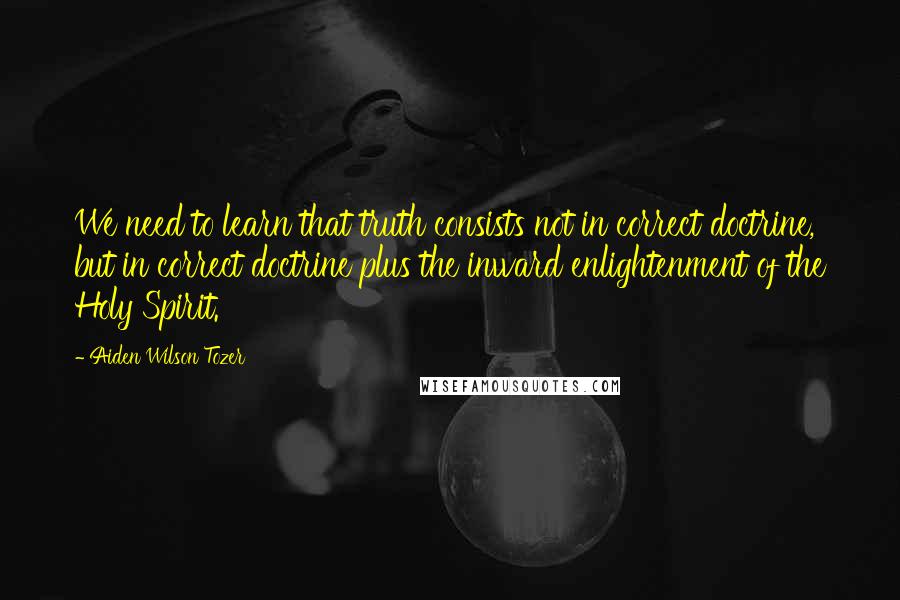 Aiden Wilson Tozer Quotes: We need to learn that truth consists not in correct doctrine, but in correct doctrine plus the inward enlightenment of the Holy Spirit.