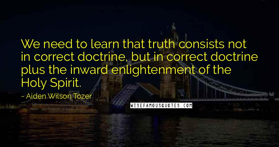 Aiden Wilson Tozer Quotes: We need to learn that truth consists not in correct doctrine, but in correct doctrine plus the inward enlightenment of the Holy Spirit.