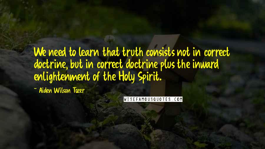 Aiden Wilson Tozer Quotes: We need to learn that truth consists not in correct doctrine, but in correct doctrine plus the inward enlightenment of the Holy Spirit.