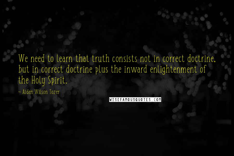 Aiden Wilson Tozer Quotes: We need to learn that truth consists not in correct doctrine, but in correct doctrine plus the inward enlightenment of the Holy Spirit.