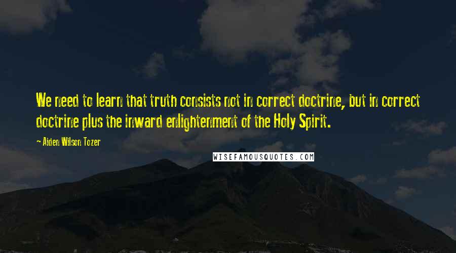 Aiden Wilson Tozer Quotes: We need to learn that truth consists not in correct doctrine, but in correct doctrine plus the inward enlightenment of the Holy Spirit.