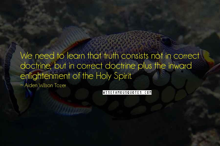 Aiden Wilson Tozer Quotes: We need to learn that truth consists not in correct doctrine, but in correct doctrine plus the inward enlightenment of the Holy Spirit.