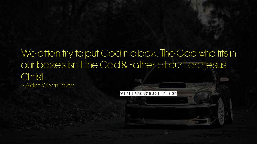 Aiden Wilson Tozer Quotes: We often try to put God in a box. The God who fits in our boxes isn't the God & Father of our Lord Jesus Christ.