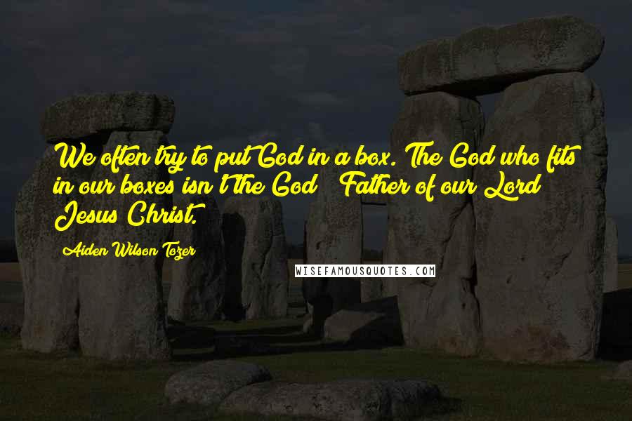 Aiden Wilson Tozer Quotes: We often try to put God in a box. The God who fits in our boxes isn't the God & Father of our Lord Jesus Christ.