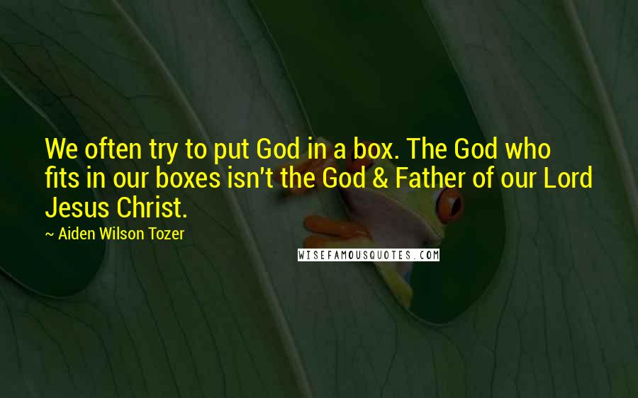 Aiden Wilson Tozer Quotes: We often try to put God in a box. The God who fits in our boxes isn't the God & Father of our Lord Jesus Christ.
