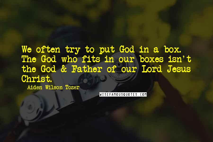 Aiden Wilson Tozer Quotes: We often try to put God in a box. The God who fits in our boxes isn't the God & Father of our Lord Jesus Christ.