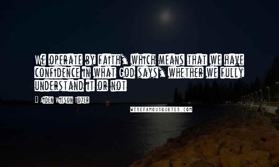 Aiden Wilson Tozer Quotes: We operate by faith, which means that we have confidence in what God says, whether we fully understand it or not