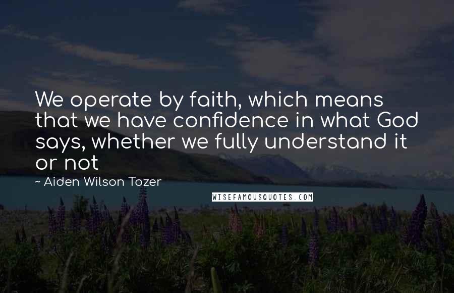 Aiden Wilson Tozer Quotes: We operate by faith, which means that we have confidence in what God says, whether we fully understand it or not