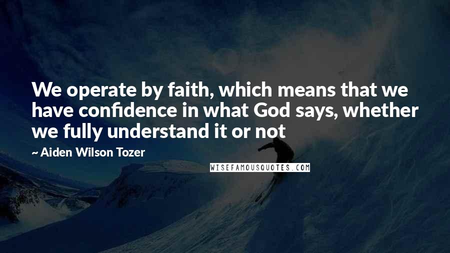 Aiden Wilson Tozer Quotes: We operate by faith, which means that we have confidence in what God says, whether we fully understand it or not