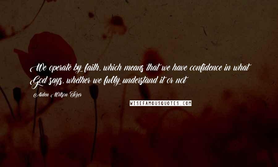 Aiden Wilson Tozer Quotes: We operate by faith, which means that we have confidence in what God says, whether we fully understand it or not