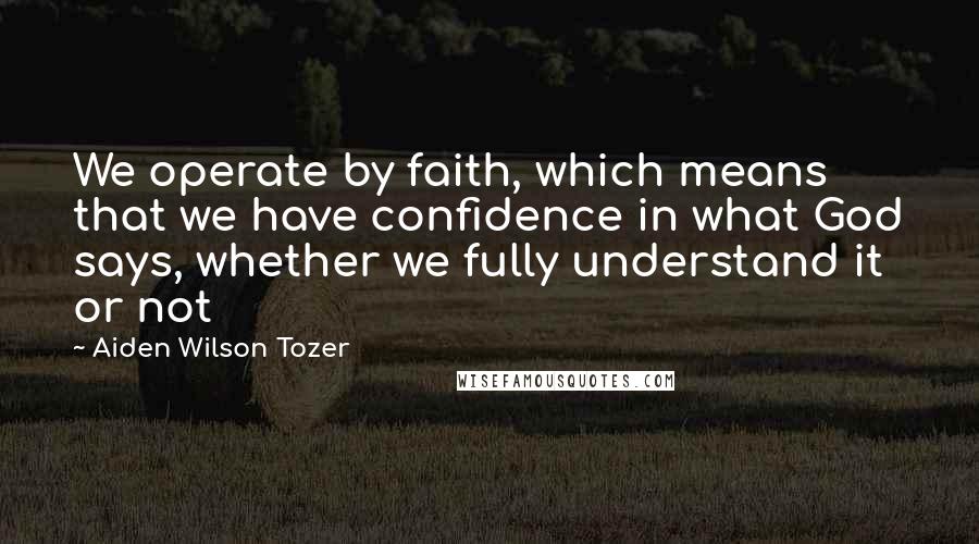 Aiden Wilson Tozer Quotes: We operate by faith, which means that we have confidence in what God says, whether we fully understand it or not