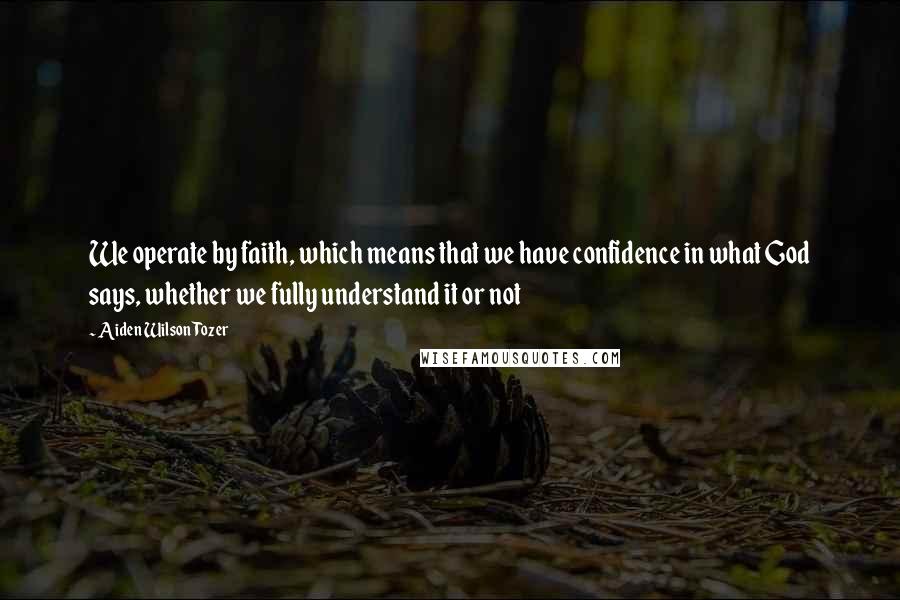 Aiden Wilson Tozer Quotes: We operate by faith, which means that we have confidence in what God says, whether we fully understand it or not