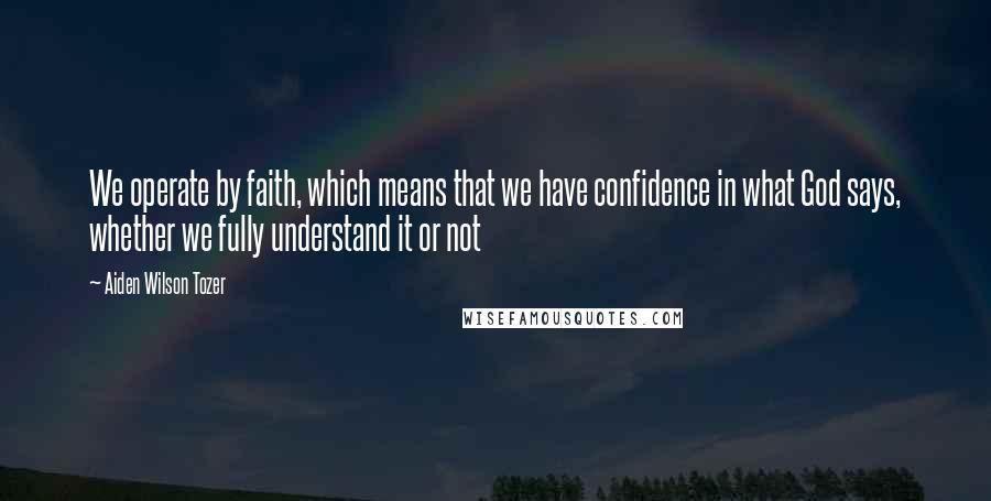 Aiden Wilson Tozer Quotes: We operate by faith, which means that we have confidence in what God says, whether we fully understand it or not