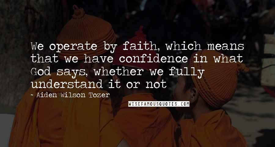 Aiden Wilson Tozer Quotes: We operate by faith, which means that we have confidence in what God says, whether we fully understand it or not