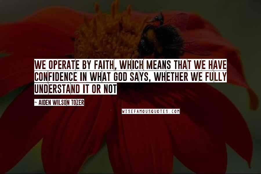 Aiden Wilson Tozer Quotes: We operate by faith, which means that we have confidence in what God says, whether we fully understand it or not