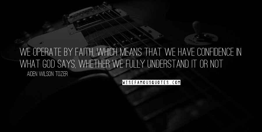 Aiden Wilson Tozer Quotes: We operate by faith, which means that we have confidence in what God says, whether we fully understand it or not