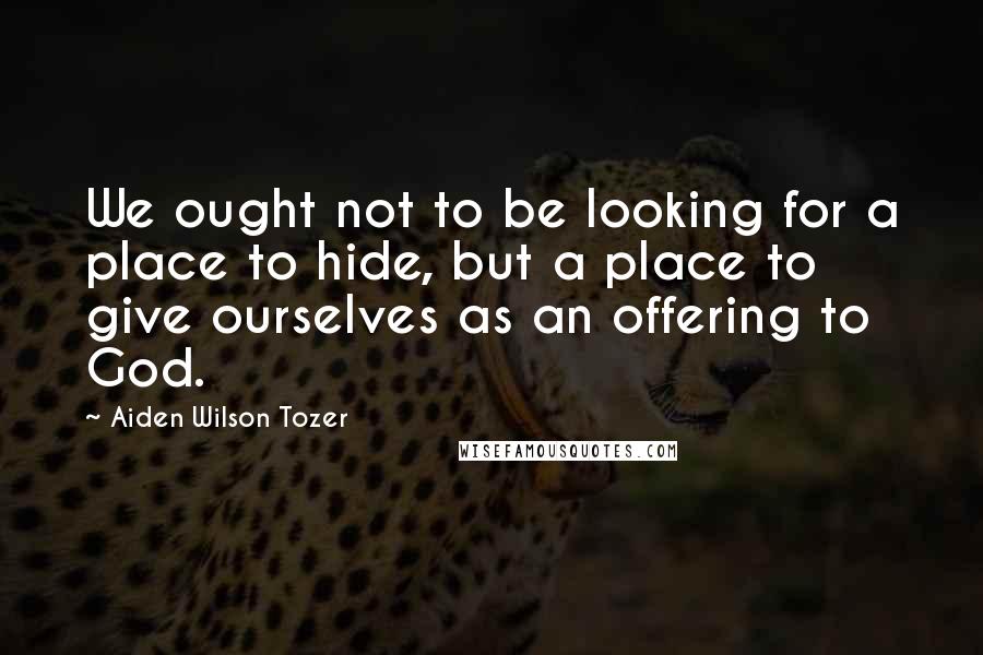 Aiden Wilson Tozer Quotes: We ought not to be looking for a place to hide, but a place to give ourselves as an offering to God.