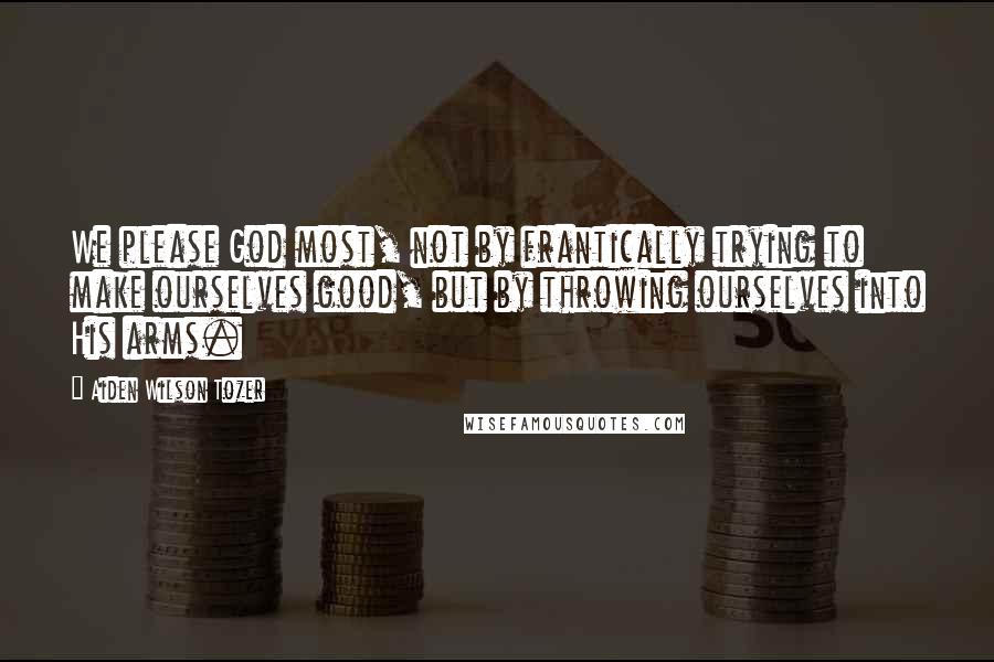 Aiden Wilson Tozer Quotes: We please God most, not by frantically trying to make ourselves good, but by throwing ourselves into His arms.