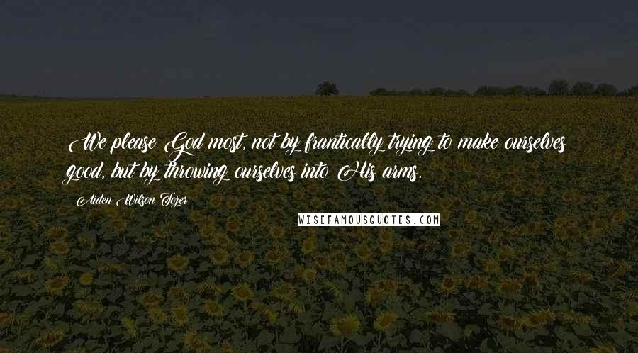 Aiden Wilson Tozer Quotes: We please God most, not by frantically trying to make ourselves good, but by throwing ourselves into His arms.