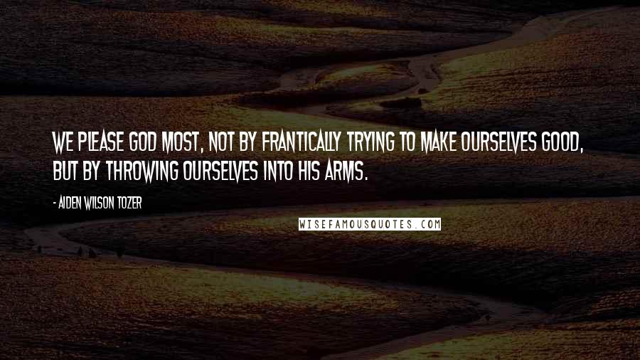 Aiden Wilson Tozer Quotes: We please God most, not by frantically trying to make ourselves good, but by throwing ourselves into His arms.