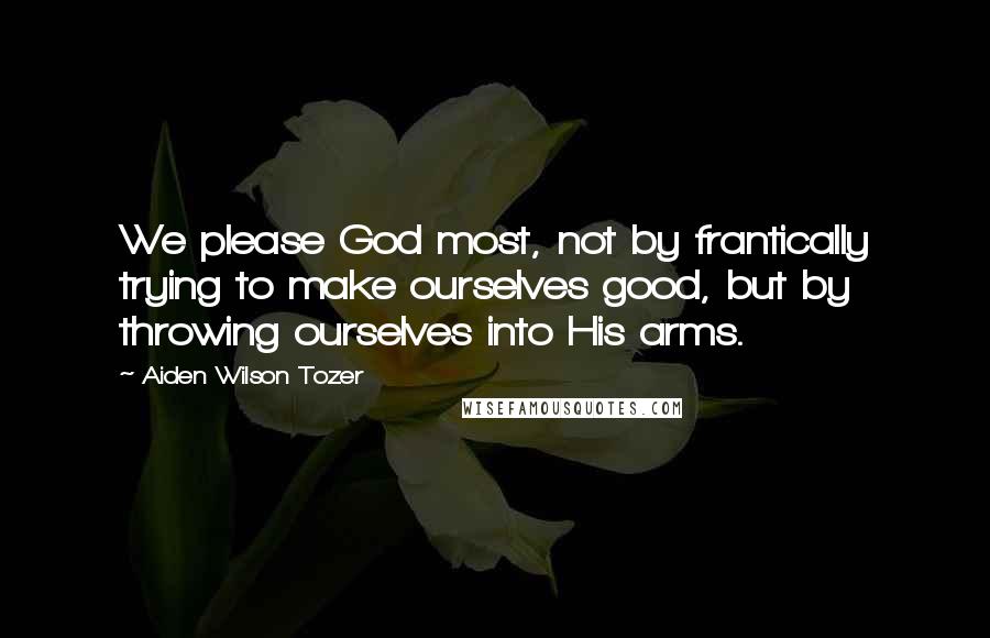 Aiden Wilson Tozer Quotes: We please God most, not by frantically trying to make ourselves good, but by throwing ourselves into His arms.