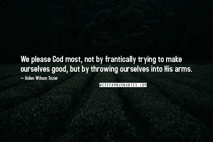 Aiden Wilson Tozer Quotes: We please God most, not by frantically trying to make ourselves good, but by throwing ourselves into His arms.