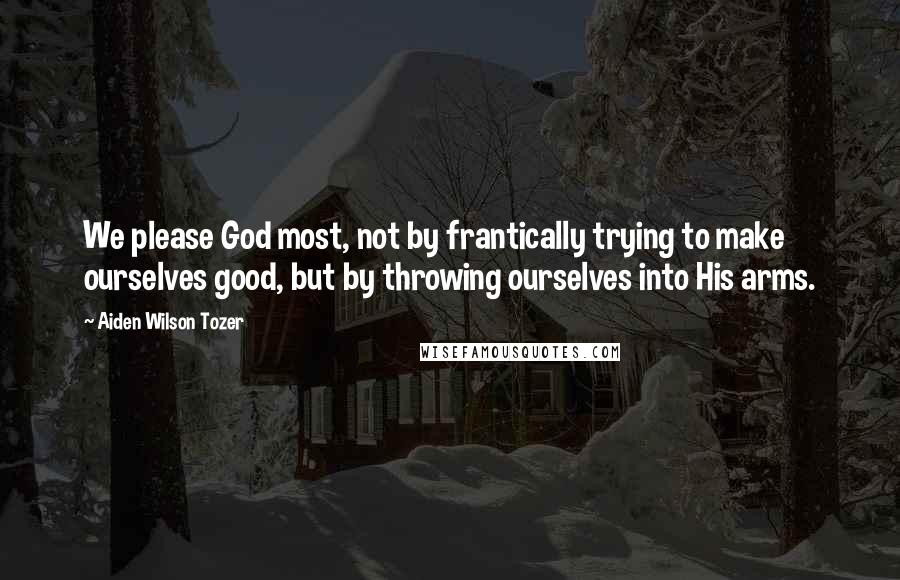 Aiden Wilson Tozer Quotes: We please God most, not by frantically trying to make ourselves good, but by throwing ourselves into His arms.