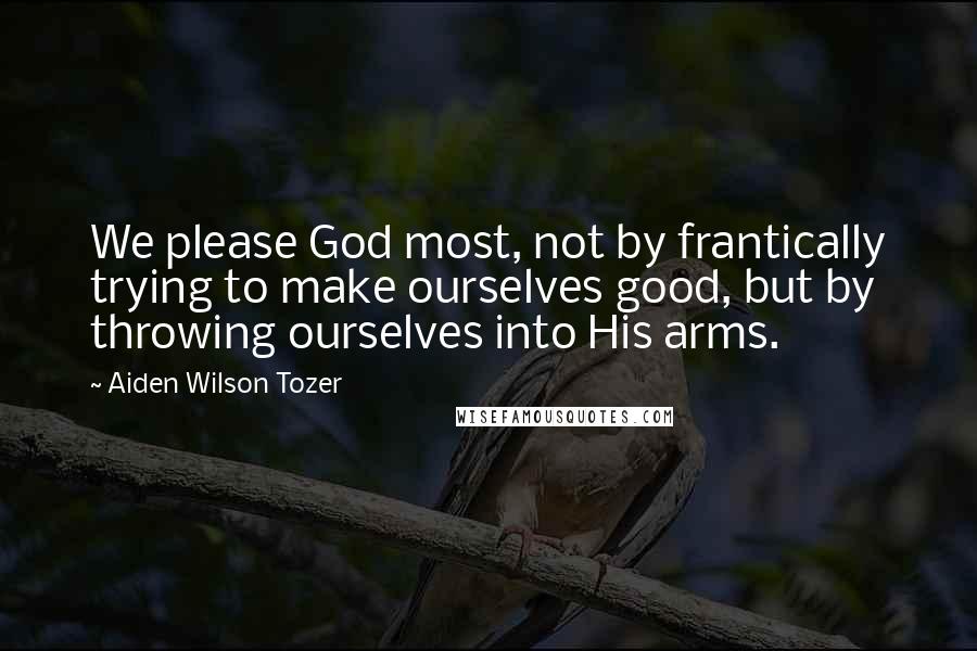 Aiden Wilson Tozer Quotes: We please God most, not by frantically trying to make ourselves good, but by throwing ourselves into His arms.