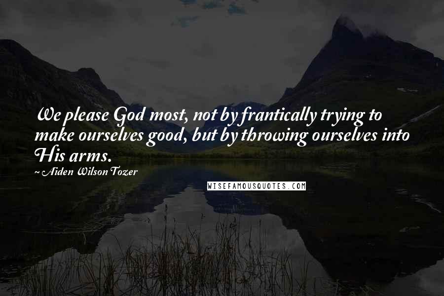 Aiden Wilson Tozer Quotes: We please God most, not by frantically trying to make ourselves good, but by throwing ourselves into His arms.