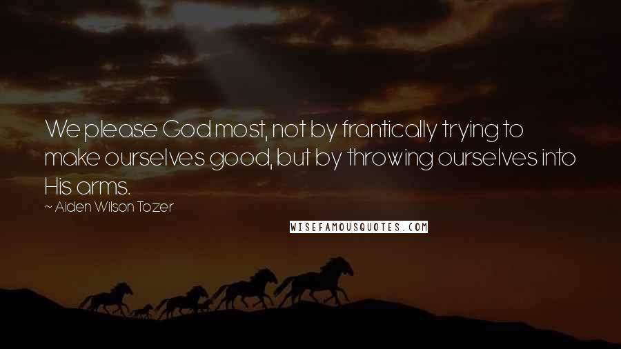 Aiden Wilson Tozer Quotes: We please God most, not by frantically trying to make ourselves good, but by throwing ourselves into His arms.