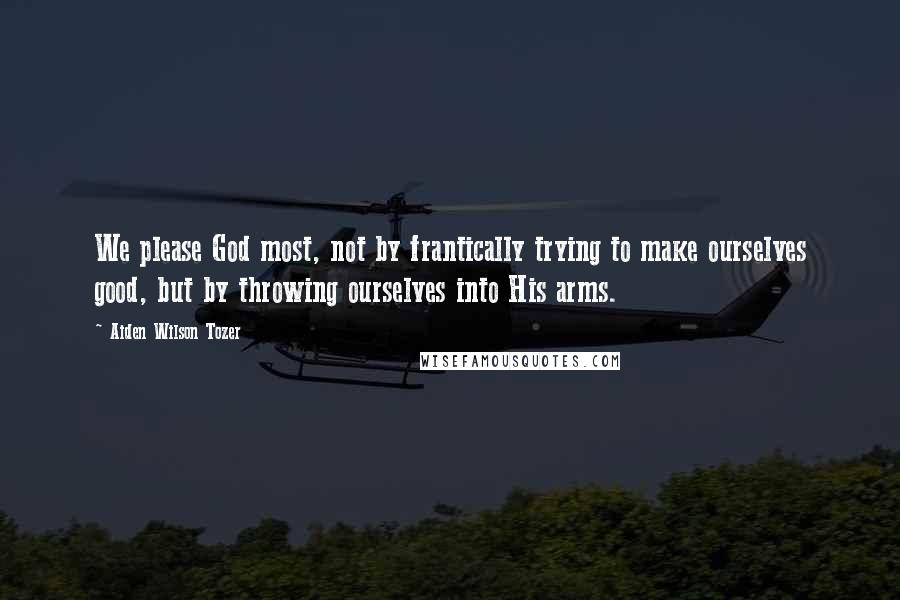 Aiden Wilson Tozer Quotes: We please God most, not by frantically trying to make ourselves good, but by throwing ourselves into His arms.