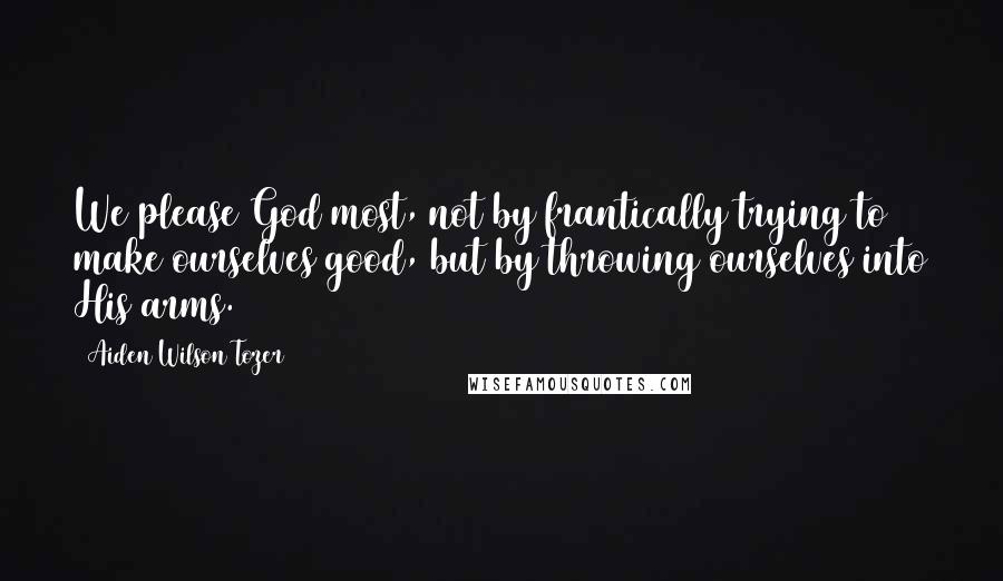 Aiden Wilson Tozer Quotes: We please God most, not by frantically trying to make ourselves good, but by throwing ourselves into His arms.