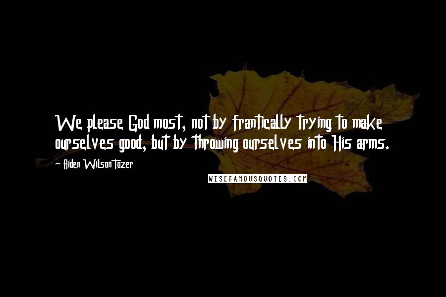 Aiden Wilson Tozer Quotes: We please God most, not by frantically trying to make ourselves good, but by throwing ourselves into His arms.