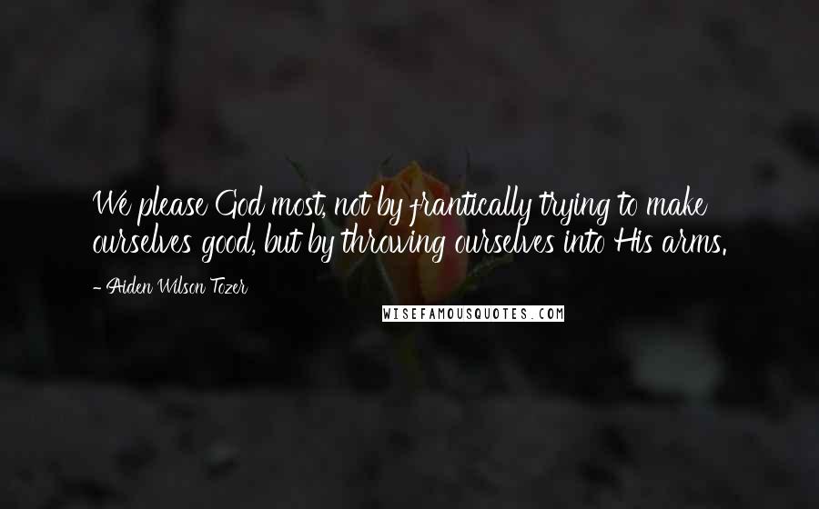 Aiden Wilson Tozer Quotes: We please God most, not by frantically trying to make ourselves good, but by throwing ourselves into His arms.