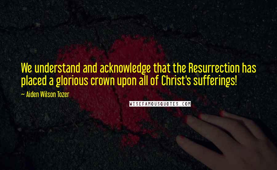 Aiden Wilson Tozer Quotes: We understand and acknowledge that the Resurrection has placed a glorious crown upon all of Christ's sufferings!