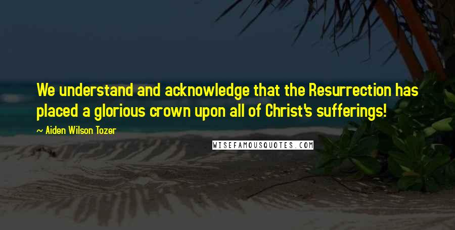 Aiden Wilson Tozer Quotes: We understand and acknowledge that the Resurrection has placed a glorious crown upon all of Christ's sufferings!