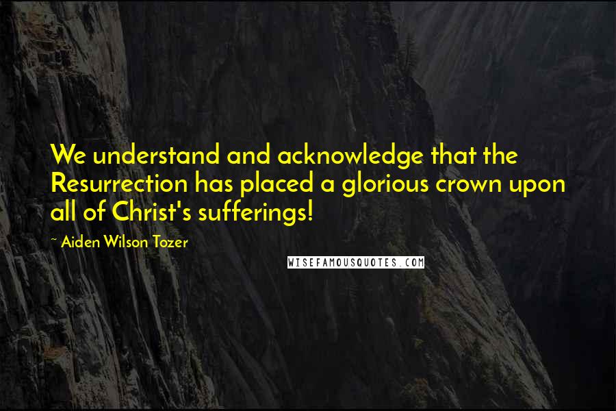 Aiden Wilson Tozer Quotes: We understand and acknowledge that the Resurrection has placed a glorious crown upon all of Christ's sufferings!