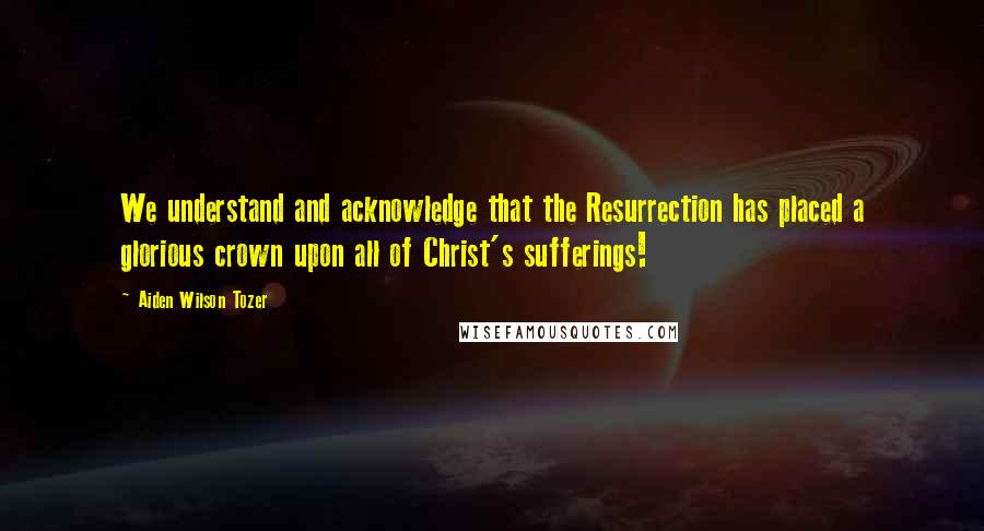 Aiden Wilson Tozer Quotes: We understand and acknowledge that the Resurrection has placed a glorious crown upon all of Christ's sufferings!